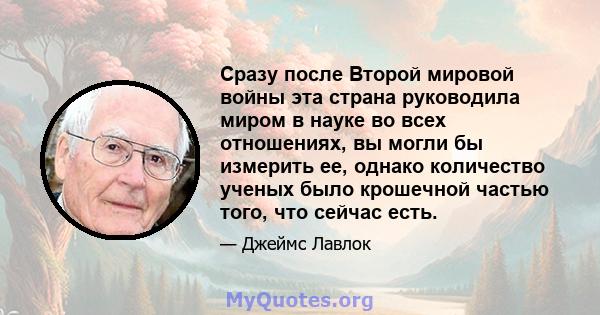 Сразу после Второй мировой войны эта страна руководила миром в науке во всех отношениях, вы могли бы измерить ее, однако количество ученых было крошечной частью того, что сейчас есть.