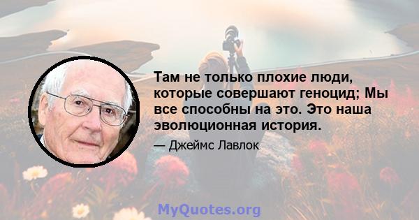 Там не только плохие люди, которые совершают геноцид; Мы все способны на это. Это наша эволюционная история.