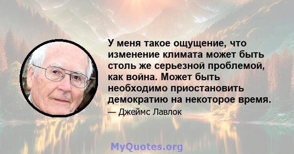 У меня такое ощущение, что изменение климата может быть столь же серьезной проблемой, как война. Может быть необходимо приостановить демократию на некоторое время.