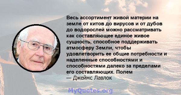 Весь ассортимент живой материи на земле от китов до вирусов и от дубов до водорослей можно рассматривать как составляющее единое живое сущность, способное поддерживать атмосферу Земли, чтобы удовлетворить ее общие