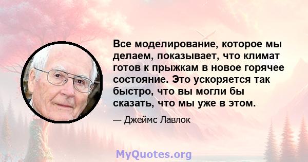 Все моделирование, которое мы делаем, показывает, что климат готов к прыжкам в новое горячее состояние. Это ускоряется так быстро, что вы могли бы сказать, что мы уже в этом.