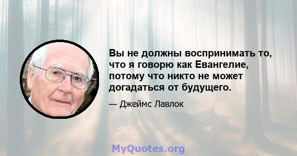 Вы не должны воспринимать то, что я говорю как Евангелие, потому что никто не может догадаться от будущего.