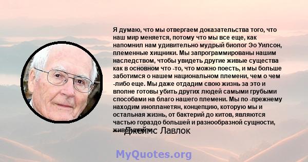 Я думаю, что мы отвергаем доказательства того, что наш мир меняется, потому что мы все еще, как напомнил нам удивительно мудрый биолог Эо Уилсон, племенные хищники. Мы запрограммированы нашим наследством, чтобы увидеть