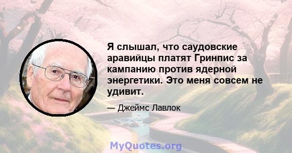 Я слышал, что саудовские аравийцы платят Гринпис за кампанию против ядерной энергетики. Это меня совсем не удивит.