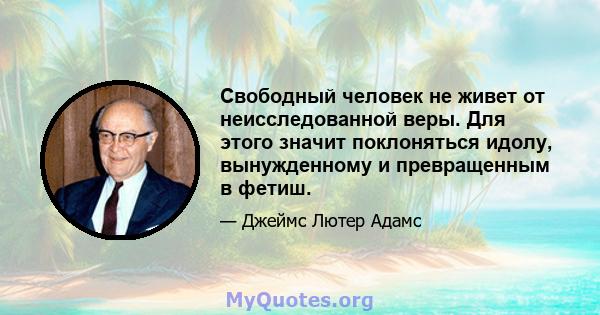 Свободный человек не живет от неисследованной веры. Для этого значит поклоняться идолу, вынужденному и превращенным в фетиш.