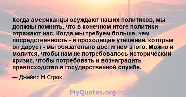 Когда американцы осуждают наших политиков, мы должны помнить, что в конечном итоге политики отражают нас. Когда мы требуем больше, чем посредственность - и проходящие утешения, которые он дарует - мы обязательно