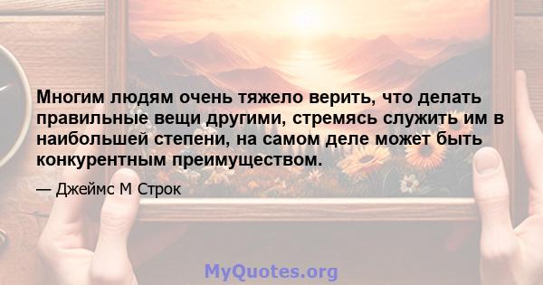 Многим людям очень тяжело верить, что делать правильные вещи другими, стремясь служить им в наибольшей степени, на самом деле может быть конкурентным преимуществом.