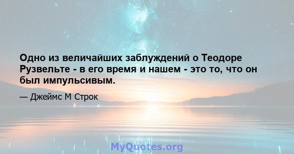 Одно из величайших заблуждений о Теодоре Рузвельте - в его время и нашем - это то, что он был импульсивым.