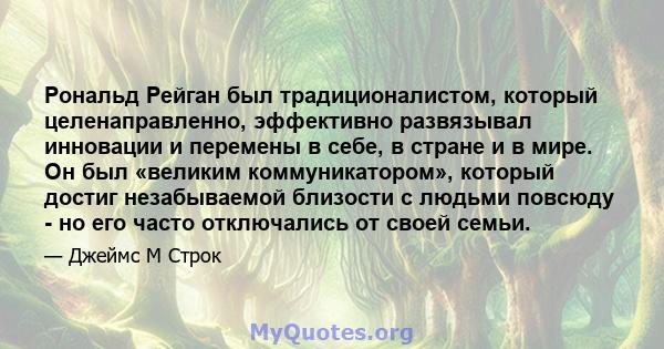 Рональд Рейган был традиционалистом, который целенаправленно, эффективно развязывал инновации и перемены в себе, в стране и в мире. Он был «великим коммуникатором», который достиг незабываемой близости с людьми повсюду