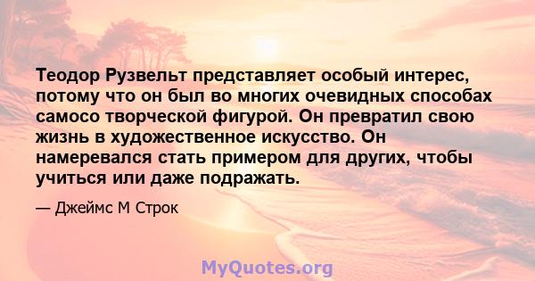 Теодор Рузвельт представляет особый интерес, потому что он был во многих очевидных способах самосо творческой фигурой. Он превратил свою жизнь в художественное искусство. Он намеревался стать примером для других, чтобы