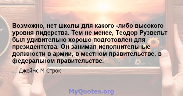 Возможно, нет школы для какого -либо высокого уровня лидерства. Тем не менее, Теодор Рузвельт был удивительно хорошо подготовлен для президентства. Он занимал исполнительные должности в армии, в местном правительстве, в 