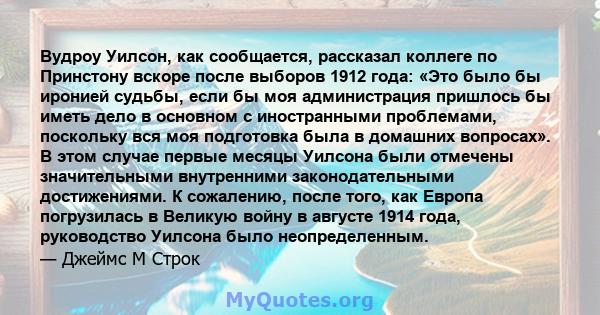 Вудроу Уилсон, как сообщается, рассказал коллеге по Принстону вскоре после выборов 1912 года: «Это было бы иронией судьбы, если бы моя администрация пришлось бы иметь дело в основном с иностранными проблемами, поскольку 