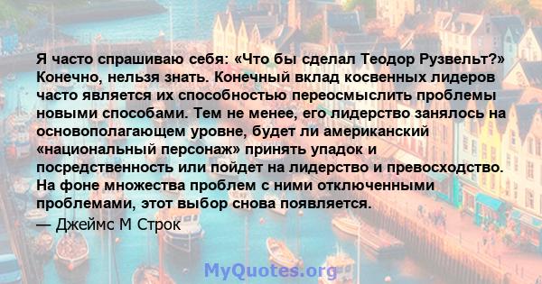 Я часто спрашиваю себя: «Что бы сделал Теодор Рузвельт?» Конечно, нельзя знать. Конечный вклад косвенных лидеров часто является их способностью переосмыслить проблемы новыми способами. Тем не менее, его лидерство