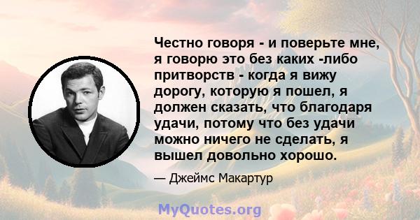 Честно говоря - и поверьте мне, я говорю это без каких -либо притворств - когда я вижу дорогу, которую я пошел, я должен сказать, что благодаря удачи, потому что без удачи можно ничего не сделать, я вышел довольно