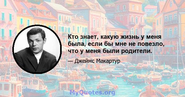 Кто знает, какую жизнь у меня была, если бы мне не повезло, что у меня были родители.