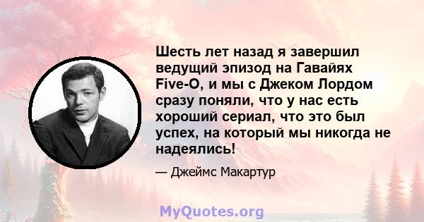 Шесть лет назад я завершил ведущий эпизод на Гавайях Five-O, и мы с Джеком Лордом сразу поняли, что у нас есть хороший сериал, что это был успех, на который мы никогда не надеялись!