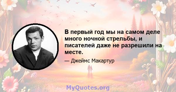 В первый год мы на самом деле много ночной стрельбы, и писателей даже не разрешили на месте.