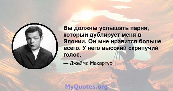 Вы должны услышать парня, который дублирует меня в Японии. Он мне нравится больше всего. У него высокий скрипучий голос.