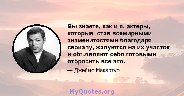 Вы знаете, как и я, актеры, которые, став всемирными знаменитостями благодаря сериалу, жалуются на их участок и объявляют себя готовыми отбросить все это.