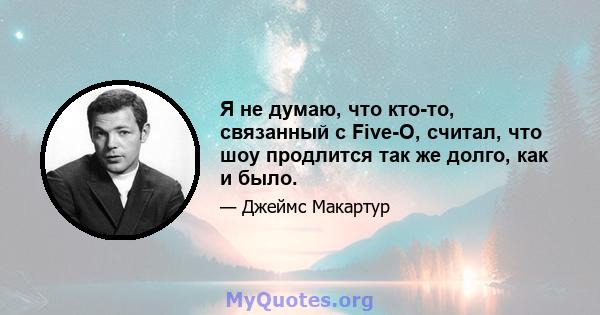 Я не думаю, что кто-то, связанный с Five-O, считал, что шоу продлится так же долго, как и было.