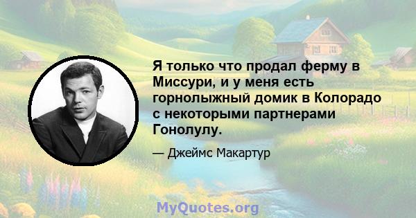 Я только что продал ферму в Миссури, и у меня есть горнолыжный домик в Колорадо с некоторыми партнерами Гонолулу.