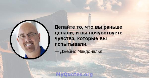 Делайте то, что вы раньше делали, и вы почувствуете чувства, которые вы испытывали.