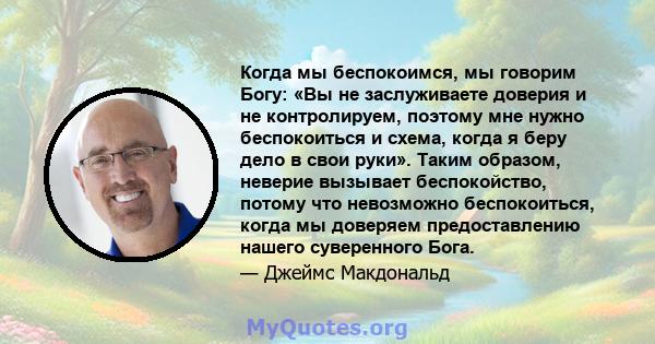 Когда мы беспокоимся, мы говорим Богу: «Вы не заслуживаете доверия и не контролируем, поэтому мне нужно беспокоиться и схема, когда я беру дело в свои руки». Таким образом, неверие вызывает беспокойство, потому что