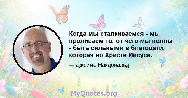 Когда мы сталкиваемся - мы проливаем то, от чего мы полны - быть сильными в благодати, которая во Христе Иисусе.