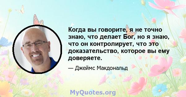 Когда вы говорите, я не точно знаю, что делает Бог, но я знаю, что он контролирует, что это доказательство, которое вы ему доверяете.