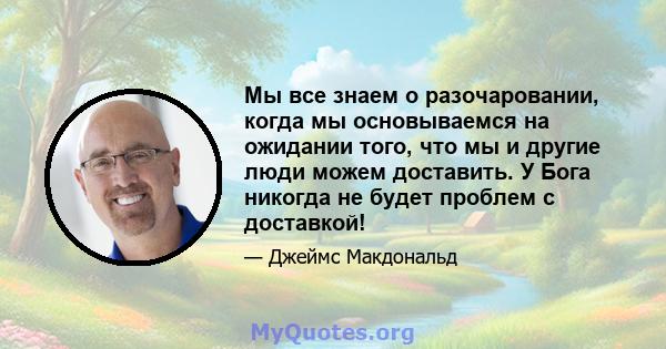 Мы все знаем о разочаровании, когда мы основываемся на ожидании того, что мы и другие люди можем доставить. У Бога никогда не будет проблем с доставкой!