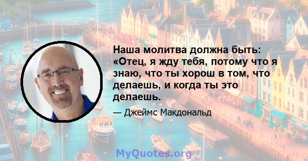 Наша молитва должна быть: «Отец, я жду тебя, потому что я знаю, что ты хорош в том, что делаешь, и когда ты это делаешь.