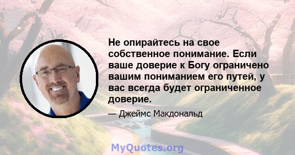 Не опирайтесь на свое собственное понимание. Если ваше доверие к Богу ограничено вашим пониманием его путей, у вас всегда будет ограниченное доверие.