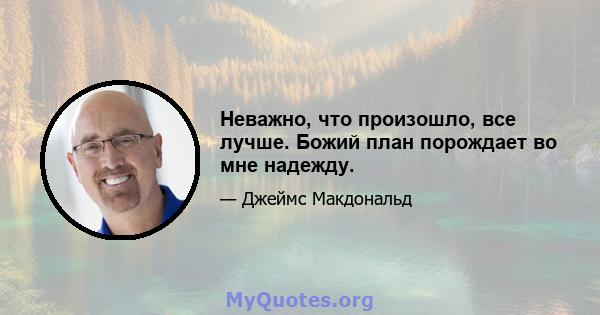 Неважно, что произошло, все лучше. Божий план порождает во мне надежду.