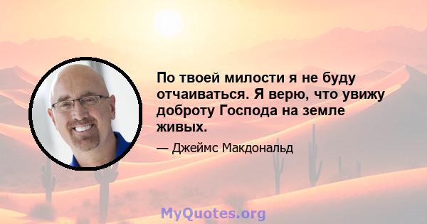 По твоей милости я не буду отчаиваться. Я верю, что увижу доброту Господа на земле живых.