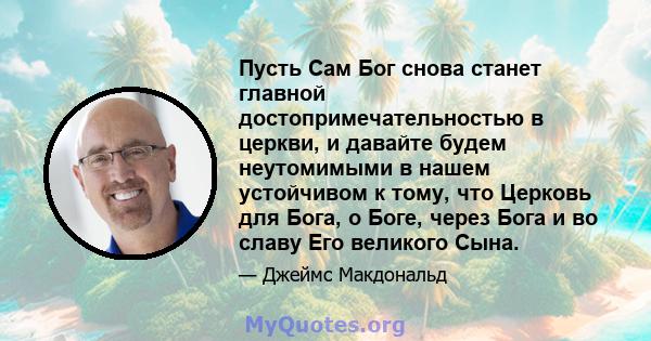 Пусть Сам Бог снова станет главной достопримечательностью в церкви, и давайте будем неутомимыми в нашем устойчивом к тому, что Церковь для Бога, о Боге, через Бога и во славу Его великого Сына.