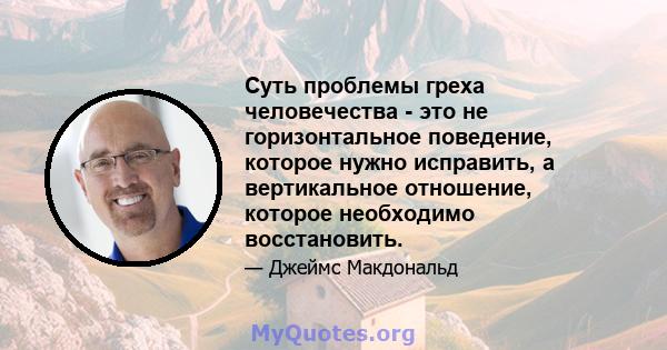 Суть проблемы греха человечества - это не горизонтальное поведение, которое нужно исправить, а вертикальное отношение, которое необходимо восстановить.