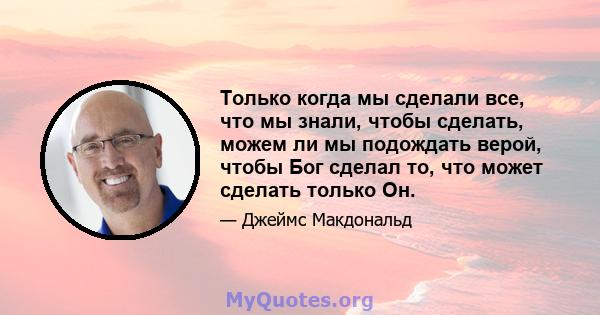 Только когда мы сделали все, что мы знали, чтобы сделать, можем ли мы подождать верой, чтобы Бог сделал то, что может сделать только Он.