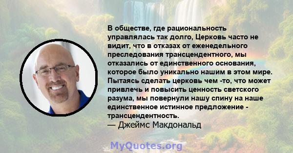 В обществе, где рациональность управлялась так долго, Церковь часто не видит, что в отказах от еженедельного преследования трансцендентного, мы отказались от единственного основания, которое было уникально нашим в этом