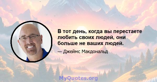 В тот день, когда вы перестаете любить своих людей, они больше не ваших людей.