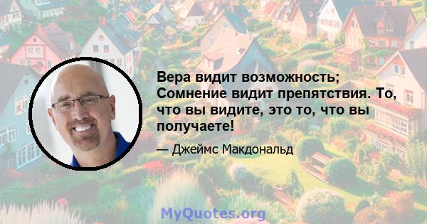 Вера видит возможность; Сомнение видит препятствия. То, что вы видите, это то, что вы получаете!