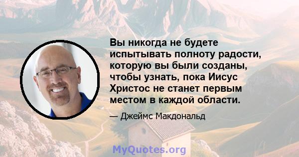 Вы никогда не будете испытывать полноту радости, которую вы были созданы, чтобы узнать, пока Иисус Христос не станет первым местом в каждой области.