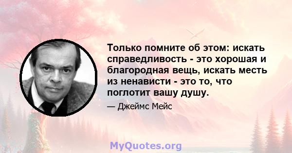 Только помните об этом: искать справедливость - это хорошая и благородная вещь, искать месть из ненависти - это то, что поглотит вашу душу.