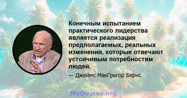 Конечным испытанием практического лидерства является реализация предполагаемых, реальных изменений, которые отвечают устойчивым потребностям людей.