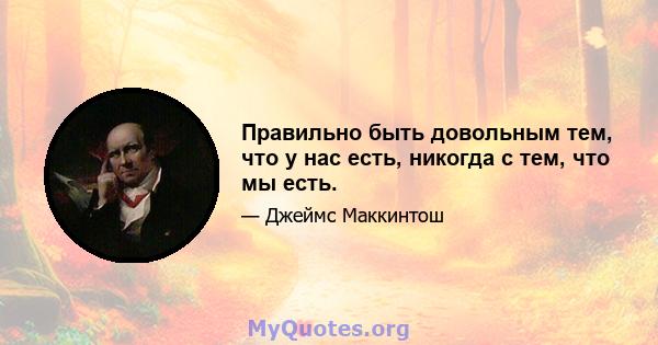 Правильно быть довольным тем, что у нас есть, никогда с тем, что мы есть.