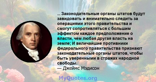 ... Законодательные органы штатов будут завидовать и внимательно следить за операциями этого правительства и смогут сопротивляться с большим эффектом каждое предположение о власти, чем любая другая власть на земле; И