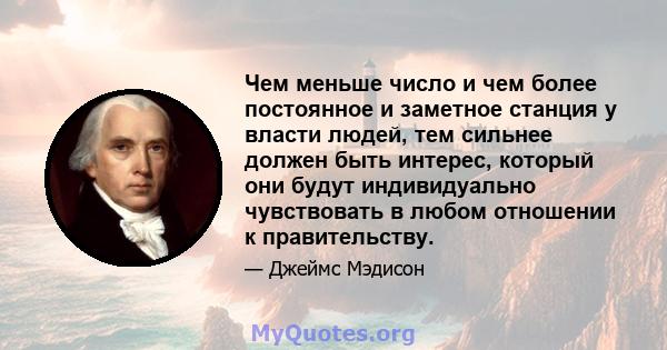 Чем меньше число и чем более постоянное и заметное станция у власти людей, тем сильнее должен быть интерес, который они будут индивидуально чувствовать в любом отношении к правительству.