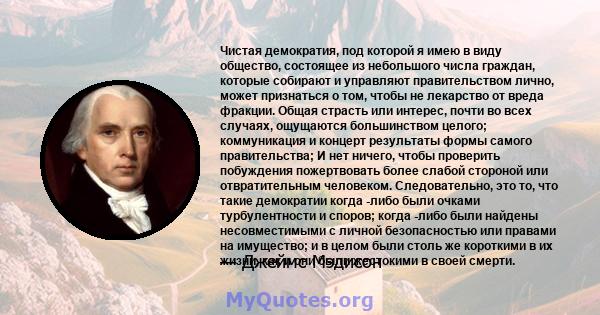 Чистая демократия, под которой я имею в виду общество, состоящее из небольшого числа граждан, которые собирают и управляют правительством лично, может признаться о том, чтобы не лекарство от вреда фракции. Общая страсть 