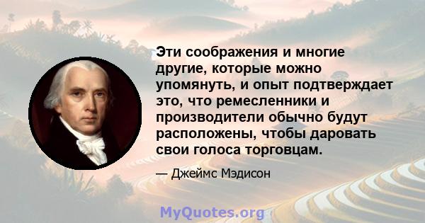 Эти соображения и многие другие, которые можно упомянуть, и опыт подтверждает это, что ремесленники и производители обычно будут расположены, чтобы даровать свои голоса торговцам.