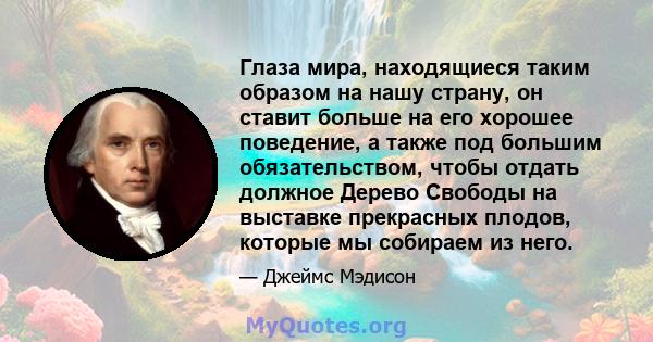 Глаза мира, находящиеся таким образом на нашу страну, он ставит больше на его хорошее поведение, а также под большим обязательством, чтобы отдать должное Дерево Свободы на выставке прекрасных плодов, которые мы собираем 