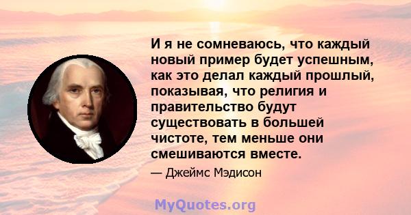 И я не сомневаюсь, что каждый новый пример будет успешным, как это делал каждый прошлый, показывая, что религия и правительство будут существовать в большей чистоте, тем меньше они смешиваются вместе.